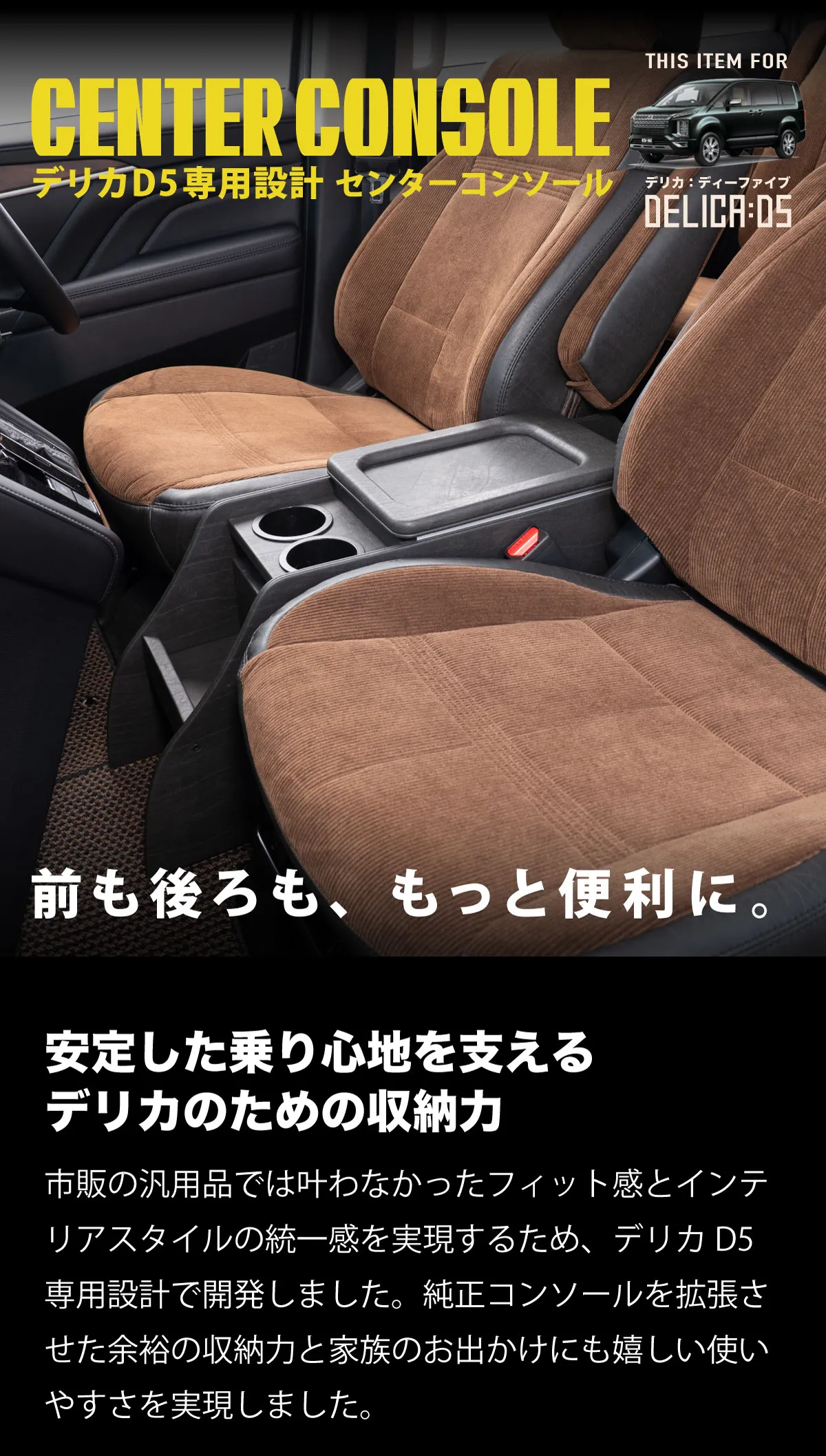 安定した乗り心地を支えるデリカのための収納力　市販の汎用品では叶わなかったフィット感とインテリアスタイルの統一感を実現するため、デリカD5専用設計で開発しました。純正コンソールを拡張させた余裕の収納力と家族のお出かけにも嬉しい使いやすさを実現しました。