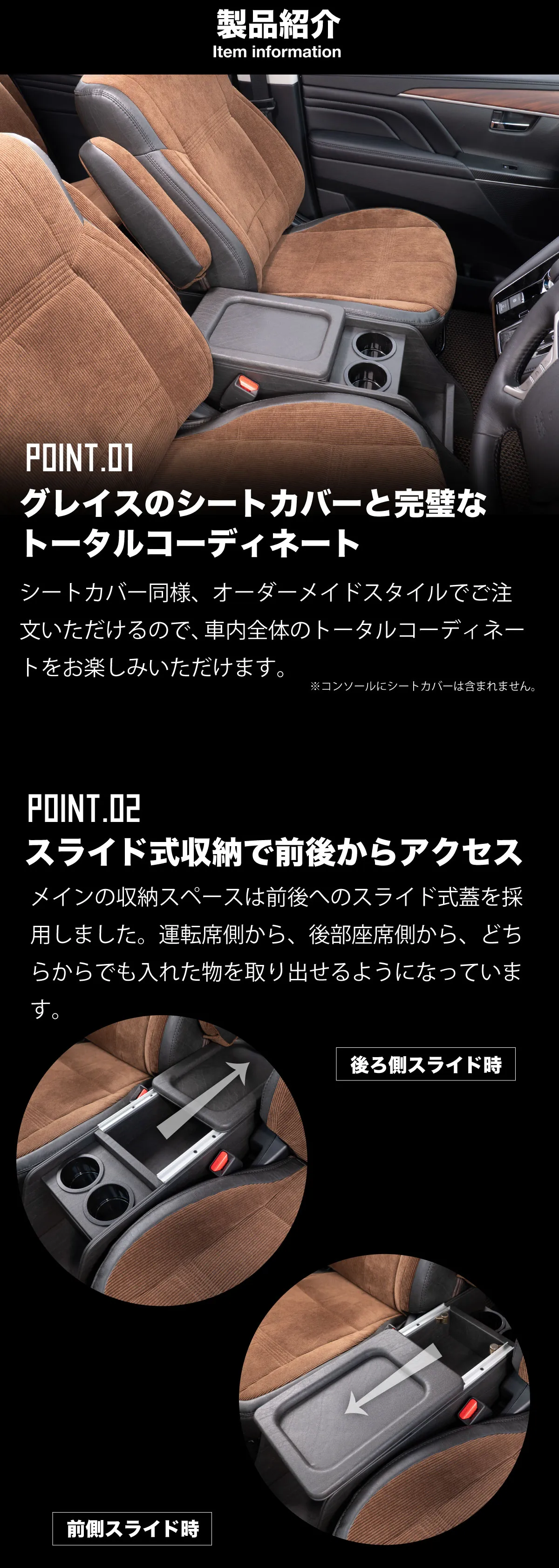 製品紹介　シートカバー同様、オーダーメイドスタイルでご注文いただけるので、車内全体のトータルコーディネートをお楽しみいただけます。メインの収納スペースは前後へのスライド式蓋を採用しました。運転席側から、後部座席側から、どちらからでも入れた物を取り出せるようになっています。