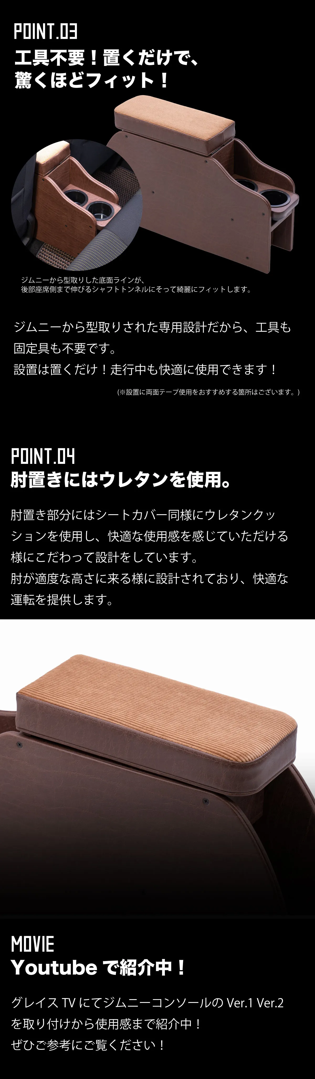 -工具不要！置くだけで、驚くほどフィット！-ジムニーから型取りした底面ラインが、
後部座席側まで伸びるシャフトトンネルにそって綺麗にフィットします。ジムニーから型取りされた専用設計だから、工具も固定具も不要です。
設置は置くだけ！走行中も快適に使用できます！※設置に両面テープ使用をおすすめする箇所はございます。-肘置きにはウレタンを使用。肘置き部分にはシートカバー同様にウレタンクッションを使用し、快適な使用感を感じていただける様にこだわって設計をしています。
肘が適度な高さに来る様に設計されており、快適な運転を提供します。-Youtubeで紹介中！-グレイスTVにてジムニーコンソールのVer.1 Ver.2を取り付けから使用感まで紹介中！ぜひご参考にご覧ください！