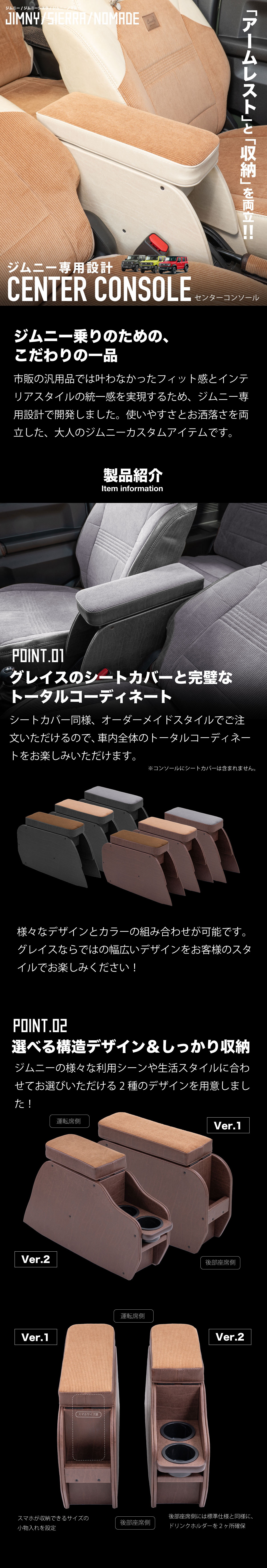 アームレストと収納を両立！ジムニー専用設計センターコンソール!ジムニー乗りのための、
こだわりの一品。市販の汎用品では叶わなかったフィット感とインテリアスタイルの統一感を実現するため、ジムニー専用設計で開発しました。使いやすさとお洒落さを両立した、大人のジムニーカスタムアイテムです。製品紹介。-グレイスのシートカバーと完璧なトータルコーディネート-シートカバー同様、オーダーメイドスタイルでご注文いただけるので、車内全体のトータルコーディネートをお楽しみいただけます。様々なデザインとカラーの組み合わせが可能です。グレイスならではの幅広いデザインをお客様のスタイルでお楽しみください！-選べる構造デザイン＆しっかり収納-ジムニーの様々な利用シーンや生活スタイルに合わせてお選びいただける2種のデザインを用意しました！スマホが収納できるサイズの小物入れを設定。後部座席側には標準仕様と同様に、ドリンクホルダーを２ヶ所確保。