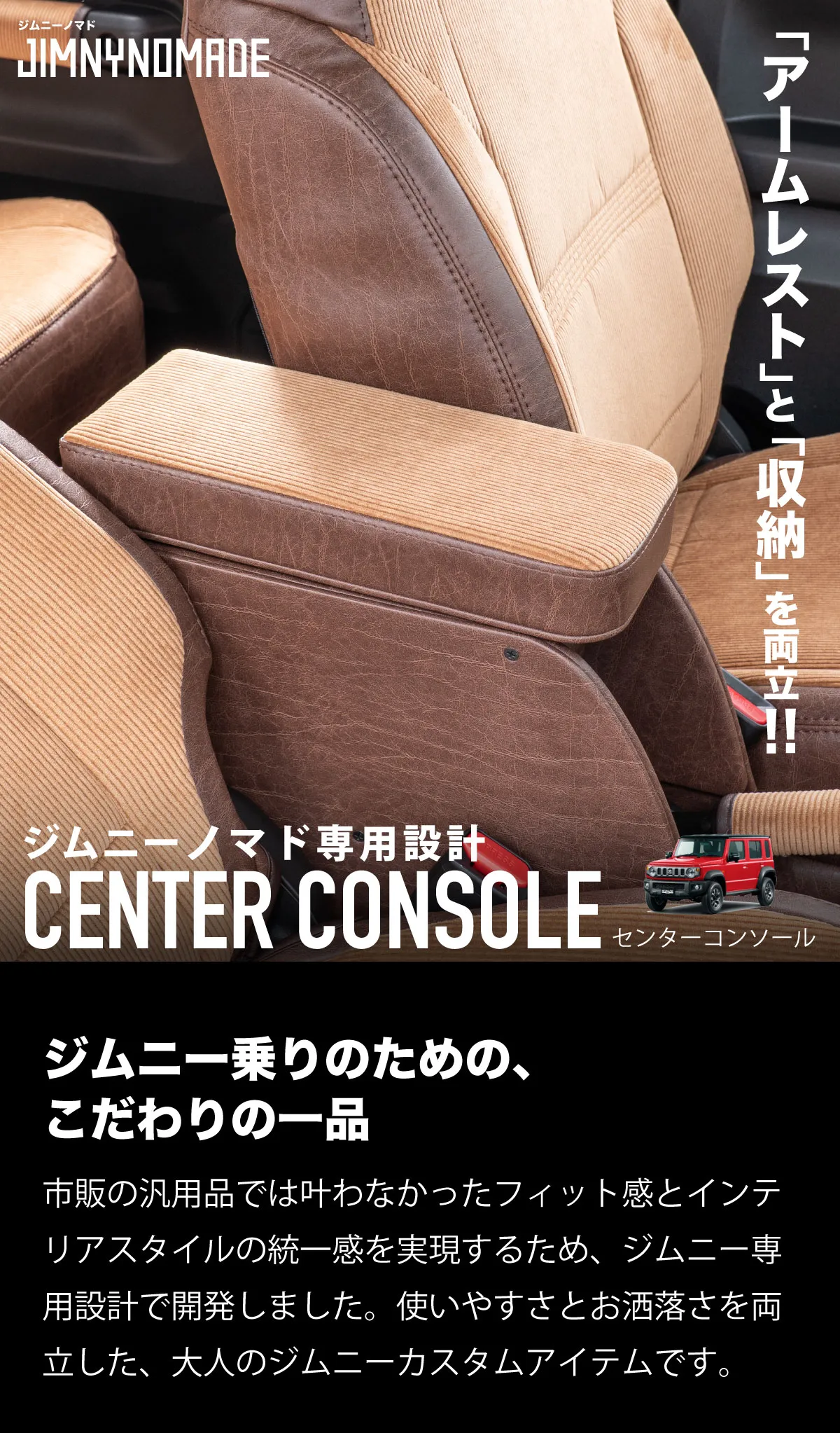 アームレストと収納を両立！ジムニー専用設計センターコンソール!ジムニー乗りのための、
こだわりの一品。市販の汎用品では叶わなかったフィット感とインテリアスタイルの統一感を実現するため、ジムニー専用設計で開発しました。使いやすさとお洒落さを両立した、大人のジムニーカスタムアイテムです。