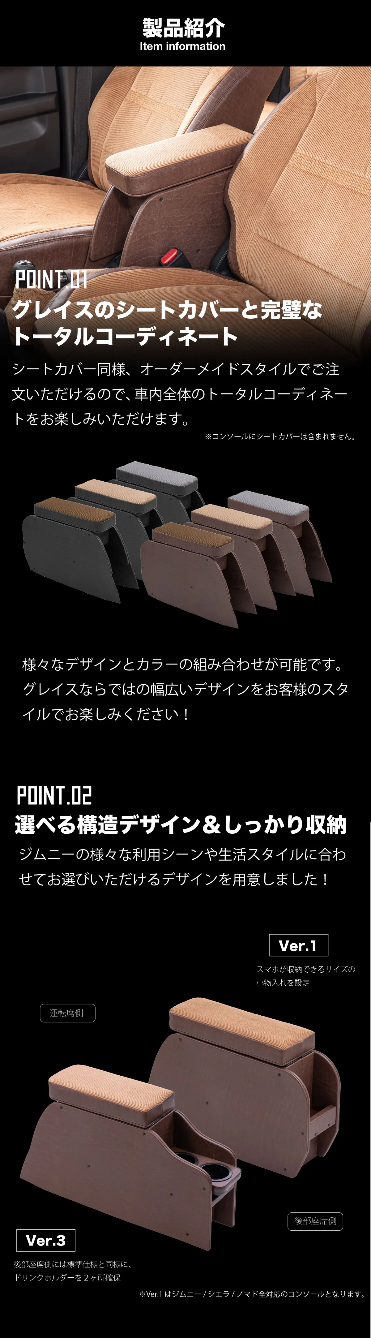 製品紹介。-グレイスのシートカバーと完璧なトータルコーディネート-シートカバー同様、オーダーメイドスタイルでご注文いただけるので、車内全体のトータルコーディネートをお楽しみいただけます。様々なデザインとカラーの組み合わせが可能です。グレイスならではの幅広いデザインをお客様のスタイルでお楽しみください！-選べる構造デザイン＆しっかり収納-ジムニーの様々な利用シーンや生活スタイルに合わせてお選びいただける2種のデザインを用意しました！スマホが収納できるサイズの小物入れを設定。後部座席側には標準仕様と同様に、ドリンクホルダーを２ヶ所確保。