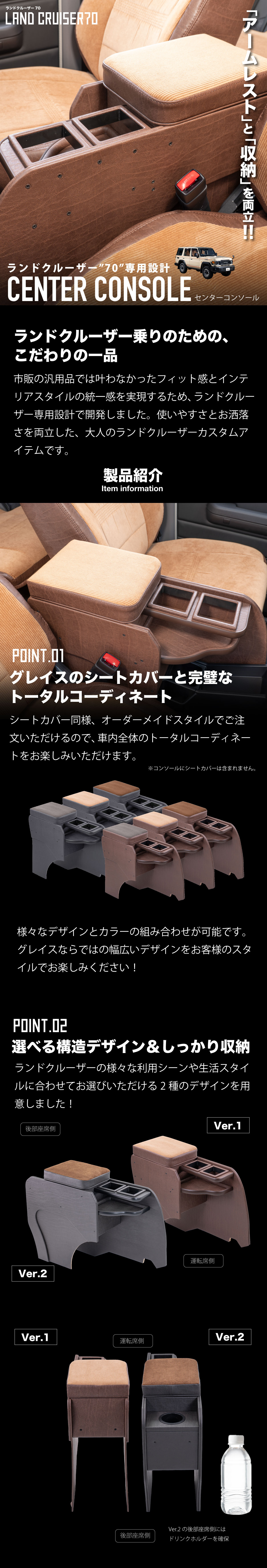 アームレストと収納を両立!ランドクルーザー70専用設計センターコンソール!ランクル乗りのための、
こだわりの一品。市販の汎用品では叶わなかったフィット感とインテリアスタイルの統一感を実現するため、ランドクルーザー専用設計で開発しました。使いやすさとお洒落さを両立した、大人のカスタムアイテムです。製品紹介。-グレイスのシートカバーと完璧なトータルコーディネート-シートカバー同様、オーダーメイドスタイルでご注文いただけるので、車内全体のトータルコーディネートをお楽しみいただけます。様々なデザインとカラーの組み合わせが可能です。グレイスならではの幅広いデザインをお客様のスタイルでお楽しみください!-選べる構造デザイン&しっかり収納-ジムニーの様々な利用シーンや生活スタイルに合わせてお選びいただける2種のデザインを用意しました!スマホが収納できるサイズの小物入れを設定。後部座席側には標準仕様と同様に、ドリンクホルダーを2ヶ所確保。