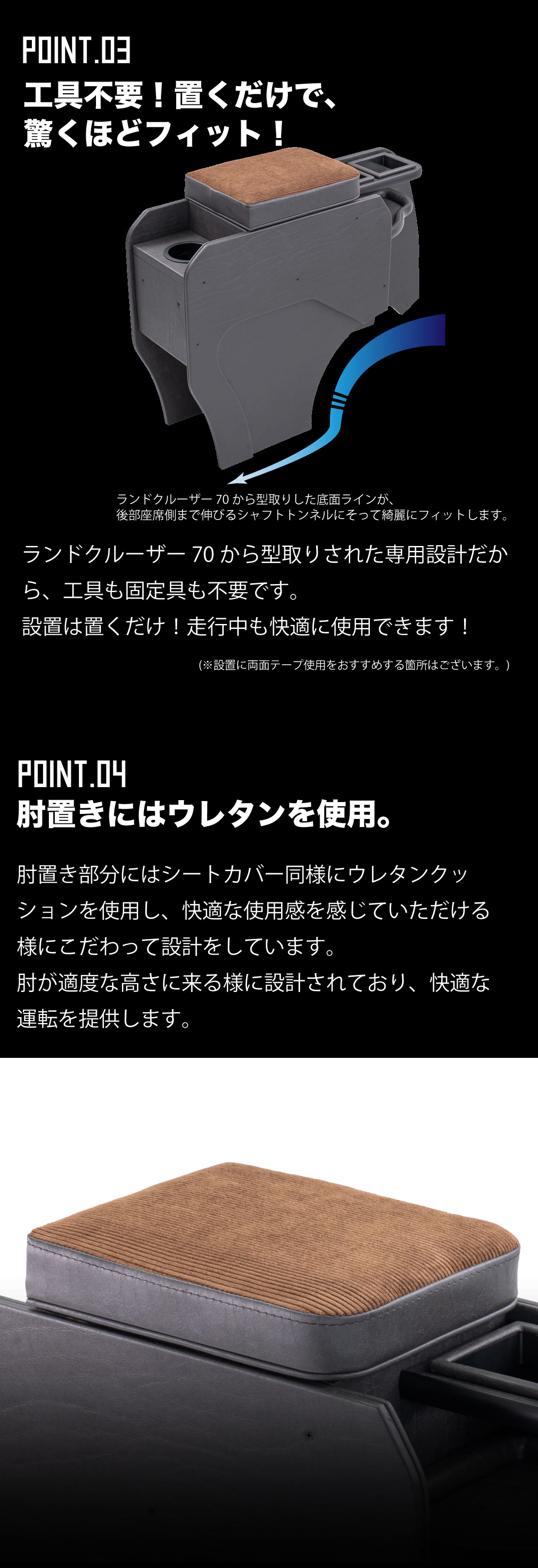 -工具不要!置くだけで、驚くほどフィット!-ランドクルーザーから型取りした底面ラインが、
後部座席側まで伸びるシャフトトンネルにそって綺麗にフィットします。ランドクルーザーから型取りされた専用設計だから、工具も固定具も不要です。
設置は置くだけ!走行中も快適に使用できます!※設置に両面テープ使用をおすすめする箇所はございます。-肘置きにはウレタンを使用。肘置き部分にはシートカバー同様にウレタンクッションを使用し、快適な使用感を感じていただける様にこだわって設計をしています。
肘が適度な高さに来る様に設計されており、快適な運転を提供します。